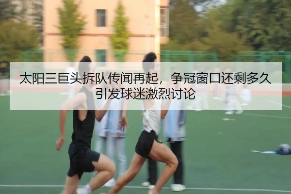 太阳三巨头拆队传闻再起，争冠窗口还剩多久引发球迷激烈讨论
