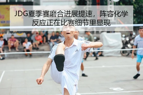 JDG夏季赛磨合进展提速，阵容化学反应正在比赛细节里显现