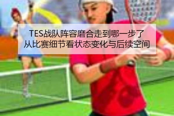 TES战队阵容磨合走到哪一步了 从比赛细节看状态变化与后续空间